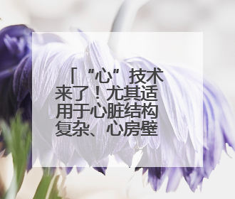 “心”技术来了！尤其适用于心脏结构复杂、心房壁薄患者